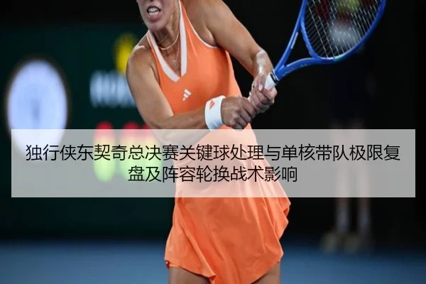 独行侠东契奇总决赛关键球处理与单核带队极限复盘及阵容轮换战术影响